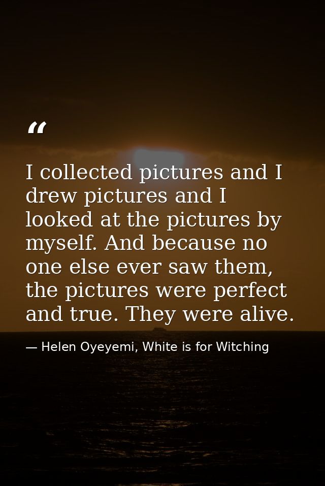 I collected pictures and I drew pictures and I looked at the pictures by myself. And because no one else ever saw them,  — Helen Oyeyemi, White is for Witching