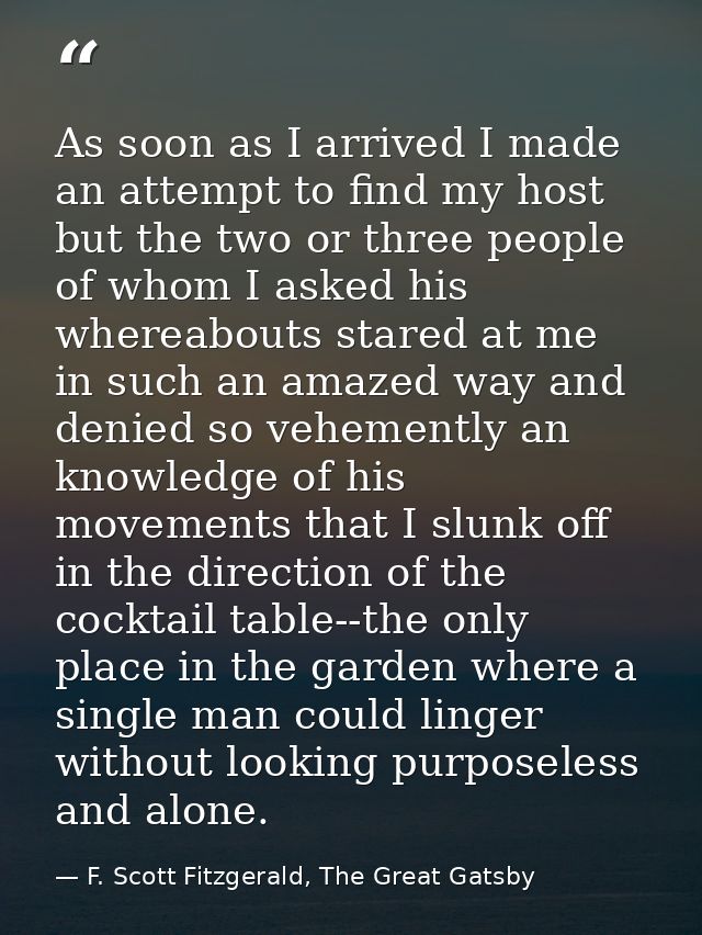 As soon as I arrived I made an attempt to find my host but the two or three people of whom I asked his whereabouts stare — F. Scott Fitzgerald, The Great Gatsby