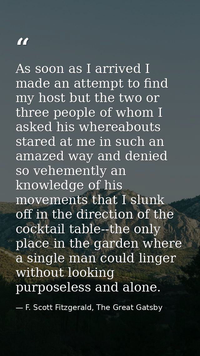 As soon as I arrived I made an attempt to find my host but the two or three people of whom I asked his whereabouts stare — F. Scott Fitzgerald, The Great Gatsby