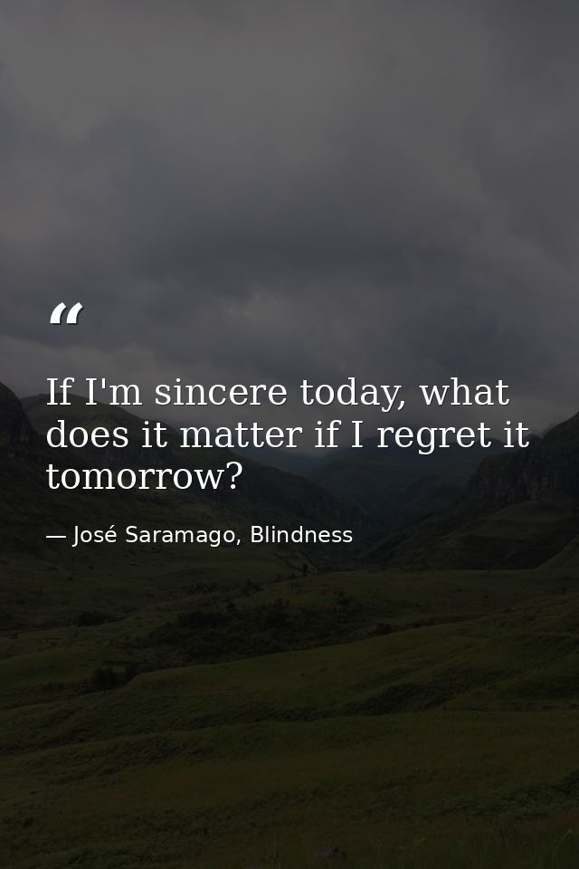 If I'm sincere today, what does it matter if I regret it tomorrow? — José Saramago, Blindness