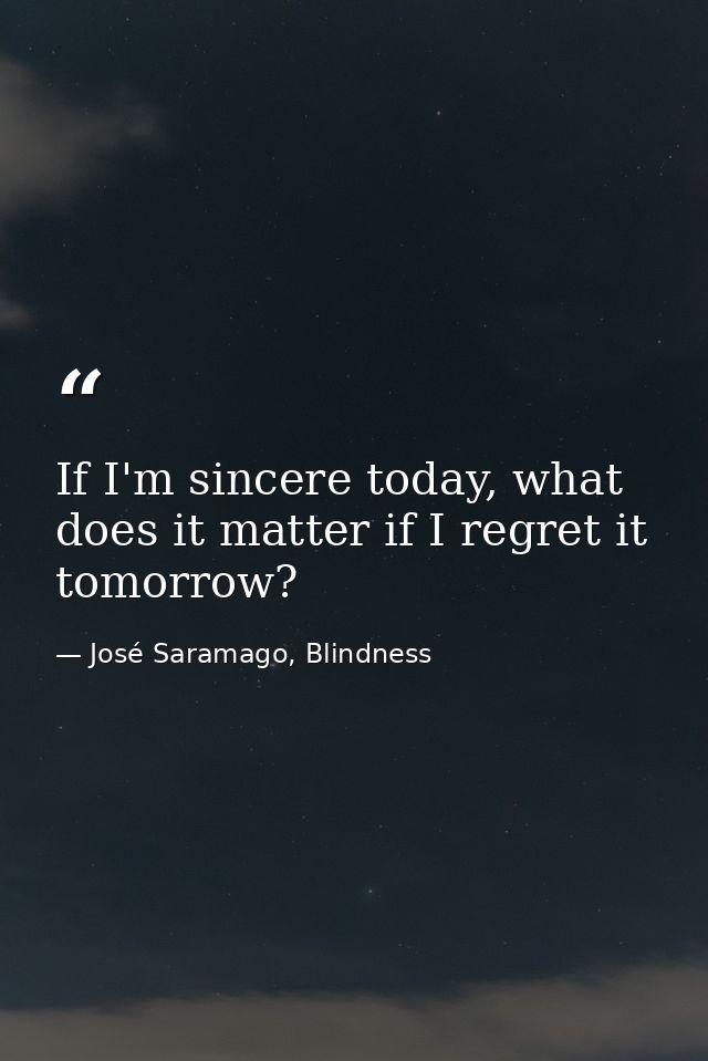 If I'm sincere today, what does it matter if I regret it tomorrow? — José Saramago, Blindness