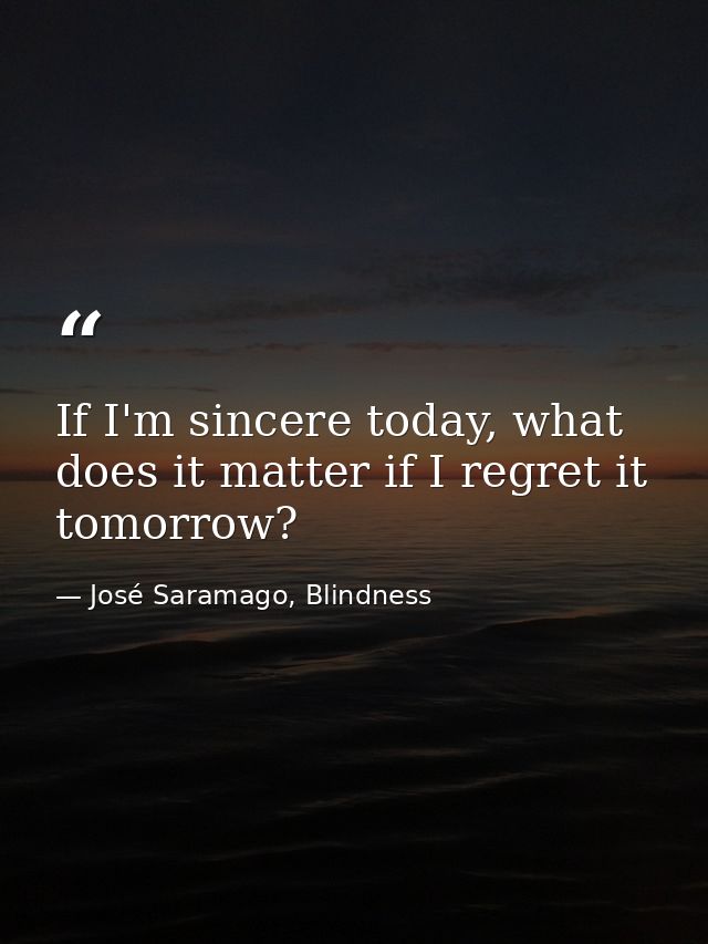 If I'm sincere today, what does it matter if I regret it tomorrow? — José Saramago, Blindness