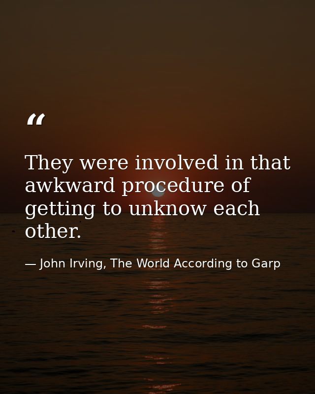 They were involved in that awkward procedure of getting to unknow each other. — John Irving, The World According to Garp