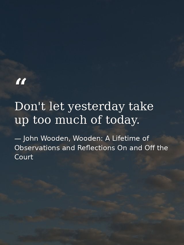 Don't let yesterday take up too much of today. — John Wooden, Wooden: A Lifetime of Observations and Reflections On and Off the Court