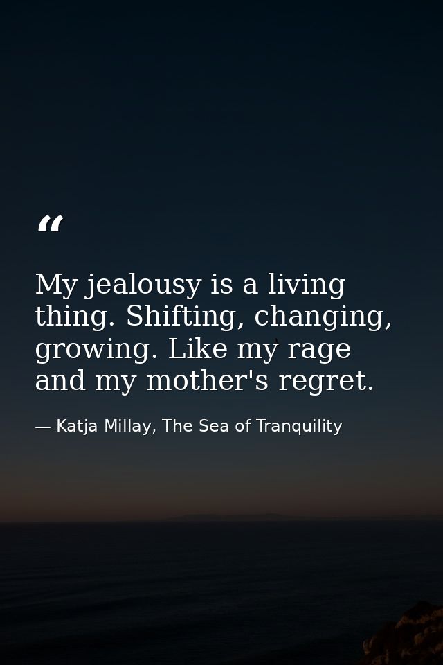 My jealousy is a living thing. Shifting, changing, growing. Like my rage and my mother's regret. — Katja Millay, The Sea of Tranquility