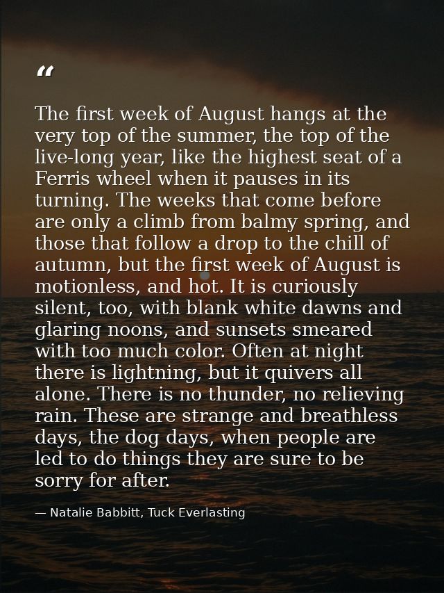 The first week of August hangs at the very top of the summer, the top of the live-long year, like the highest seat of a  — Natalie Babbitt, Tuck Everlasting