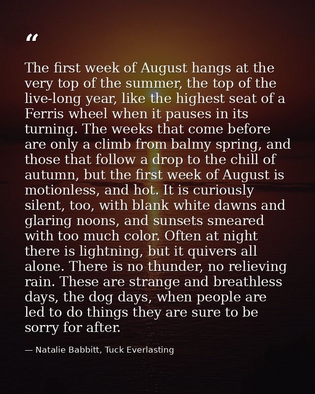The first week of August hangs at the very top of the summer, the top of the live-long year, like the highest seat of a  — Natalie Babbitt, Tuck Everlasting