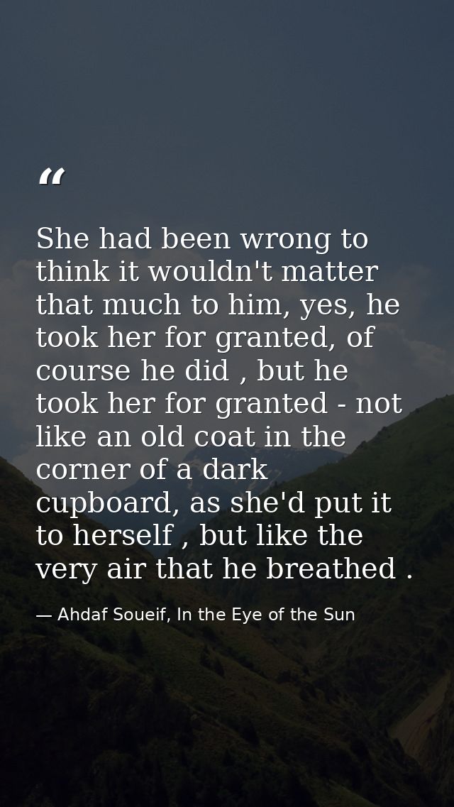 She had been wrong to think it wouldn't matter that much to him, yes, he took her for granted, of course he did , but he — Ahdaf Soueif, In the Eye of the Sun