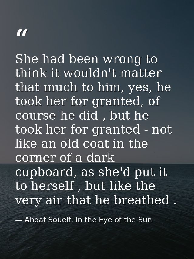 She had been wrong to think it wouldn't matter that much to him, yes, he took her for granted, of course he did , but he — Ahdaf Soueif, In the Eye of the Sun
