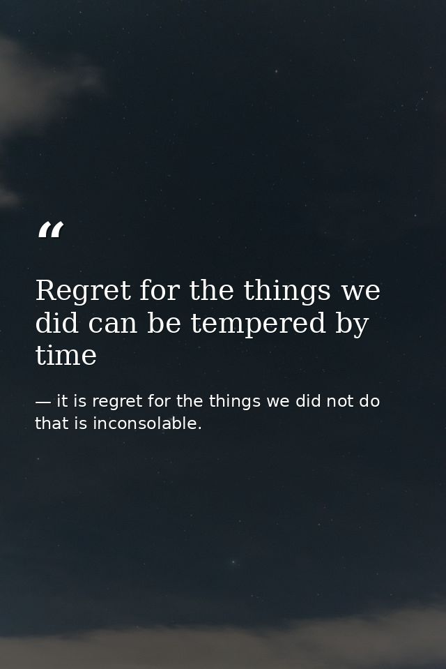 Regret for the things we did can be tempered by time — it is regret for the things we did not do that is inconsolable.