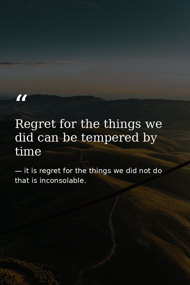 Regret for the things we did can be tempered by time — it is regret for the things we did not do that is inconsolable.