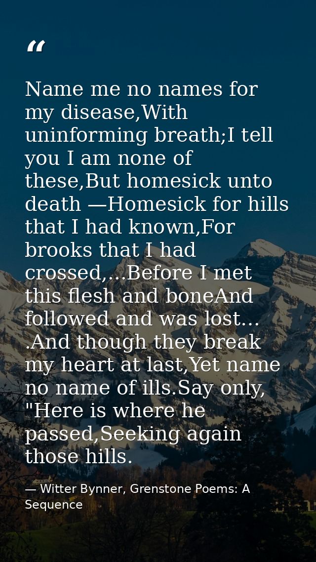 Name me no names for my disease,With uninforming breath;I tell you I am none of these,But homesick unto death —Homesick  — Witter Bynner, Grenstone Poems: A Sequence