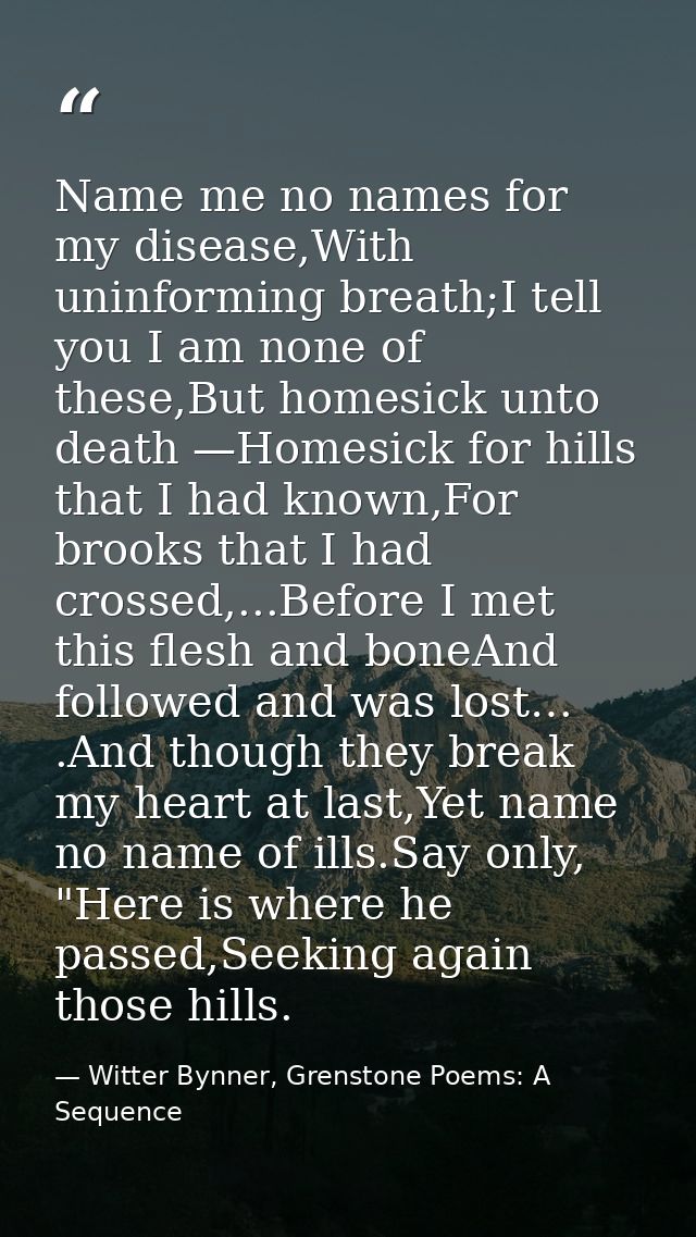 Name me no names for my disease,With uninforming breath;I tell you I am none of these,But homesick unto death —Homesick  — Witter Bynner, Grenstone Poems: A Sequence