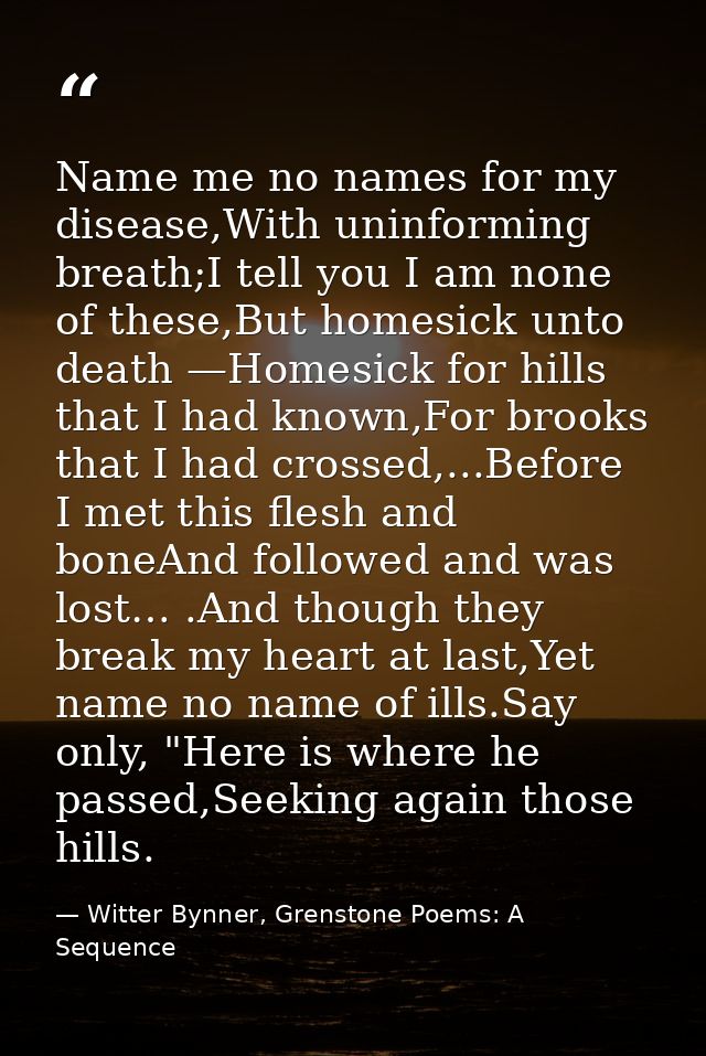 Name me no names for my disease,With uninforming breath;I tell you I am none of these,But homesick unto death —Homesick  — Witter Bynner, Grenstone Poems: A Sequence