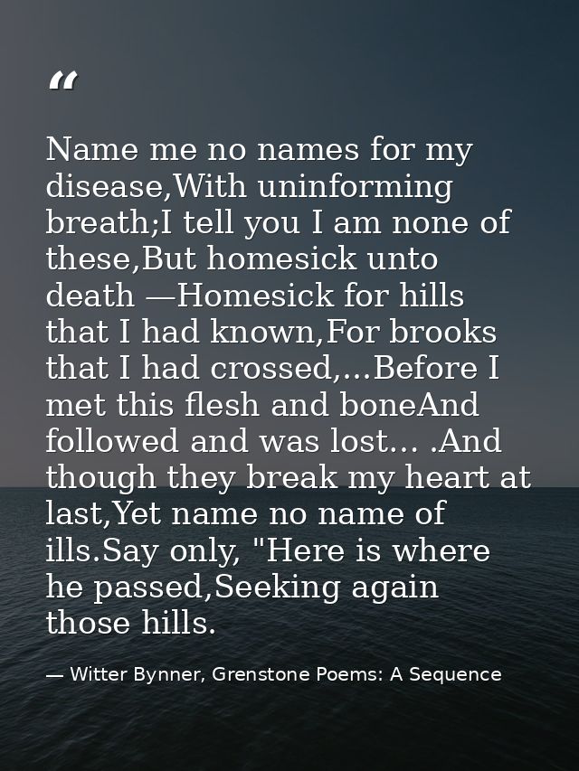 Name me no names for my disease,With uninforming breath;I tell you I am none of these,But homesick unto death —Homesick  — Witter Bynner, Grenstone Poems: A Sequence