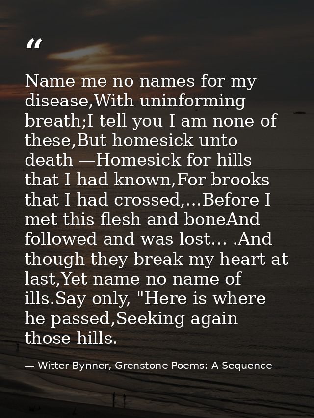 Name me no names for my disease,With uninforming breath;I tell you I am none of these,But homesick unto death —Homesick  — Witter Bynner, Grenstone Poems: A Sequence