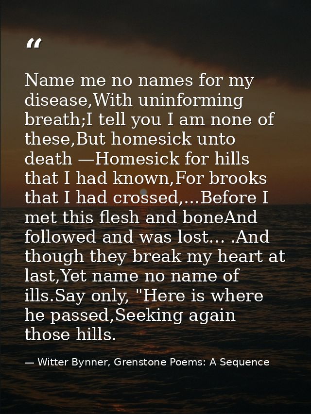 Name me no names for my disease,With uninforming breath;I tell you I am none of these,But homesick unto death —Homesick  — Witter Bynner, Grenstone Poems: A Sequence