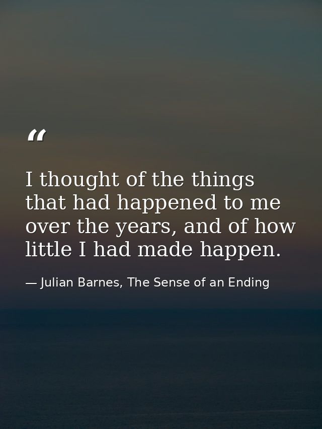 I thought of the things that had happened to me over the years, and of how little I had made happen. — Julian Barnes, The Sense of an Ending