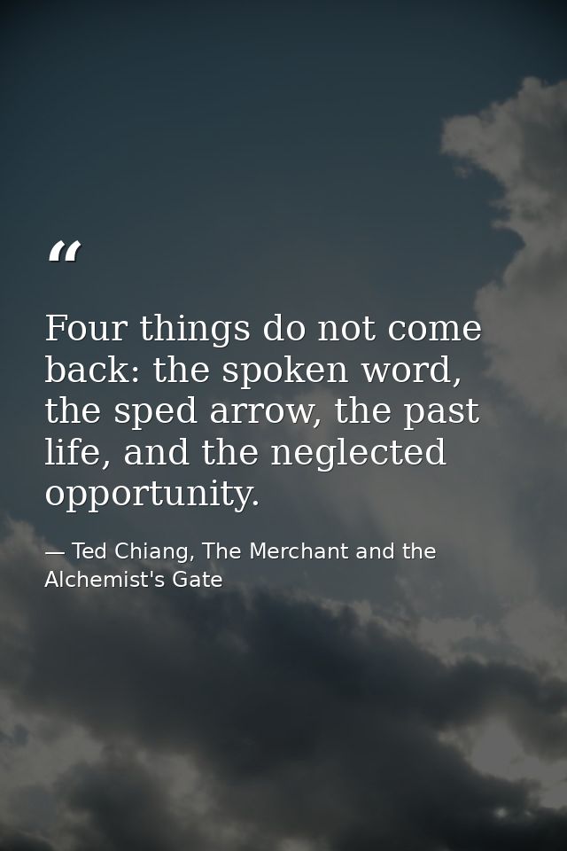 Four things do not come back: the spoken word, the sped arrow, the past life, and the neglected opportunity. — Ted Chiang, The Merchant and the Alchemist's Gate