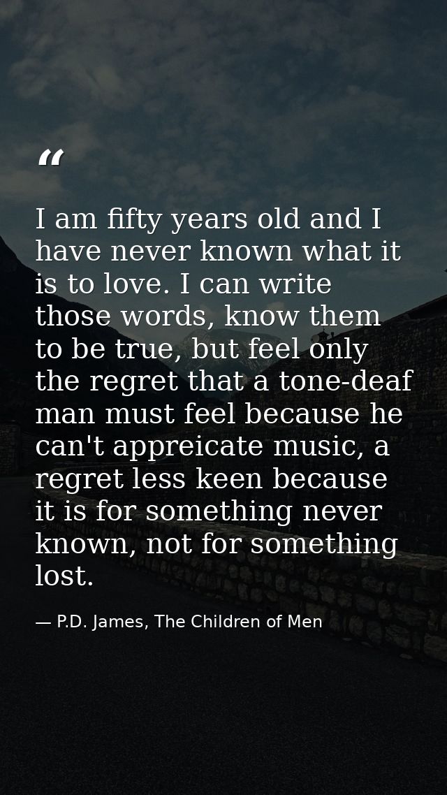 I am fifty years old and I have never known what it is to love. I can write those words, know them to be true, but feel  — P.D. James, The Children of Men