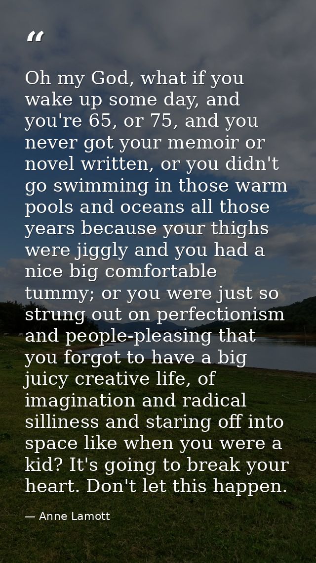 Oh my God, what if you wake up some day, and you're 65, or 75, and you never got your memoir or novel written, or you di — Anne Lamott