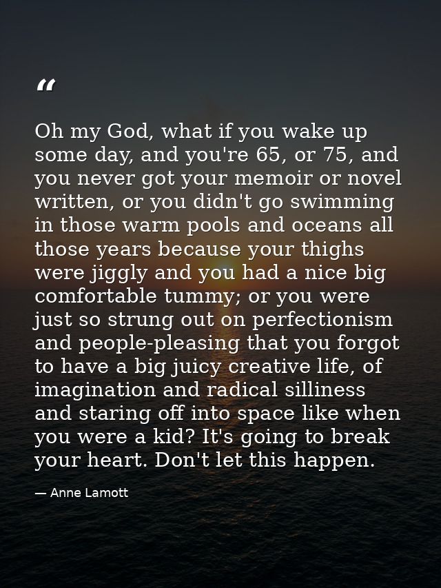 Oh my God, what if you wake up some day, and you're 65, or 75, and you never got your memoir or novel written, or you di — Anne Lamott