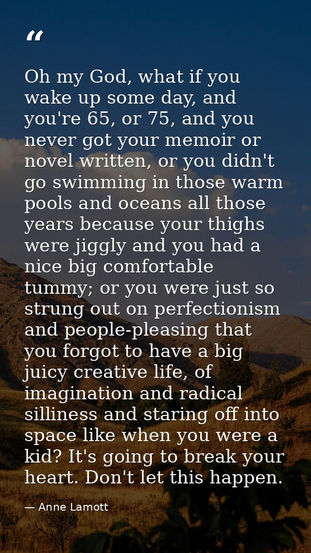 Oh my God, what if you wake up some day, and you're 65, or 75, and you never got your memoir or novel written, or you di — Anne Lamott
