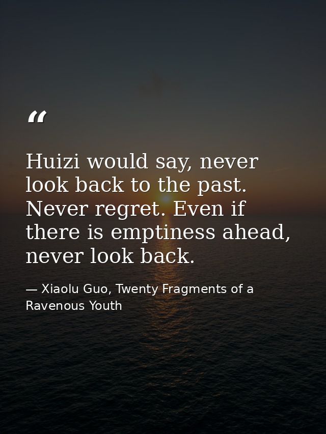 Huizi would say, never look back to the past. Never regret. Even if there is emptiness ahead, never look back. — Xiaolu Guo, Twenty Fragments of a Ravenous Youth
