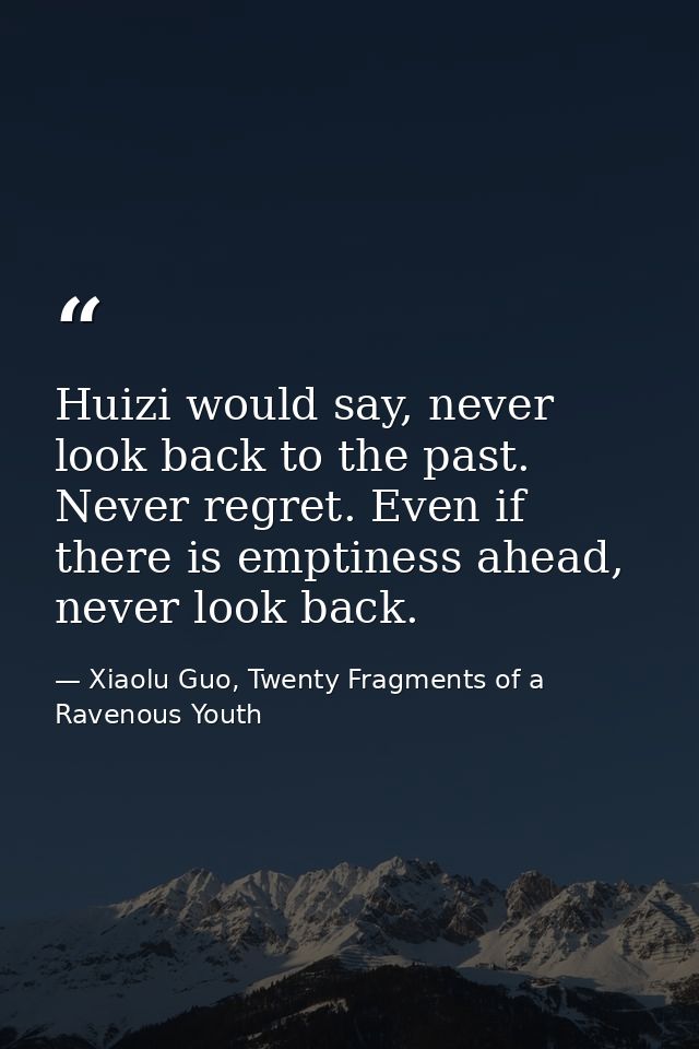 Huizi would say, never look back to the past. Never regret. Even if there is emptiness ahead, never look back. — Xiaolu Guo, Twenty Fragments of a Ravenous Youth