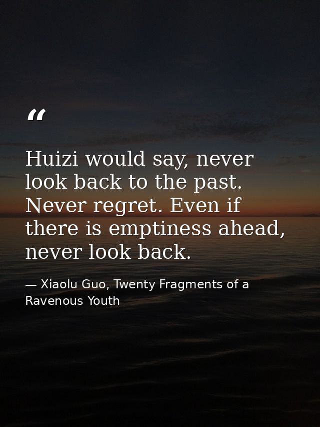 Huizi would say, never look back to the past. Never regret. Even if there is emptiness ahead, never look back. — Xiaolu Guo, Twenty Fragments of a Ravenous Youth