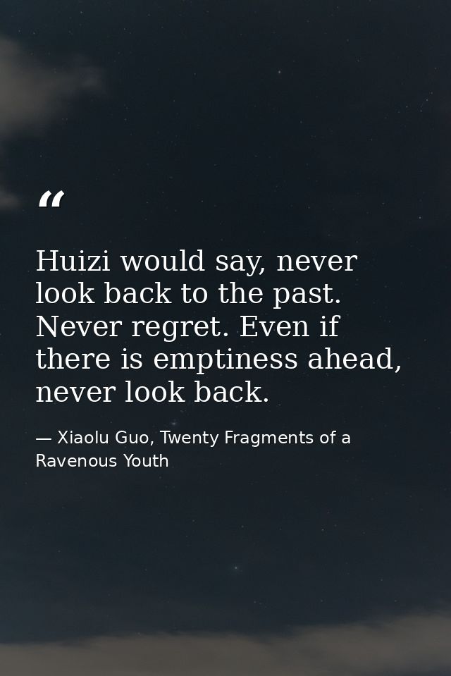 Huizi would say, never look back to the past. Never regret. Even if there is emptiness ahead, never look back. — Xiaolu Guo, Twenty Fragments of a Ravenous Youth