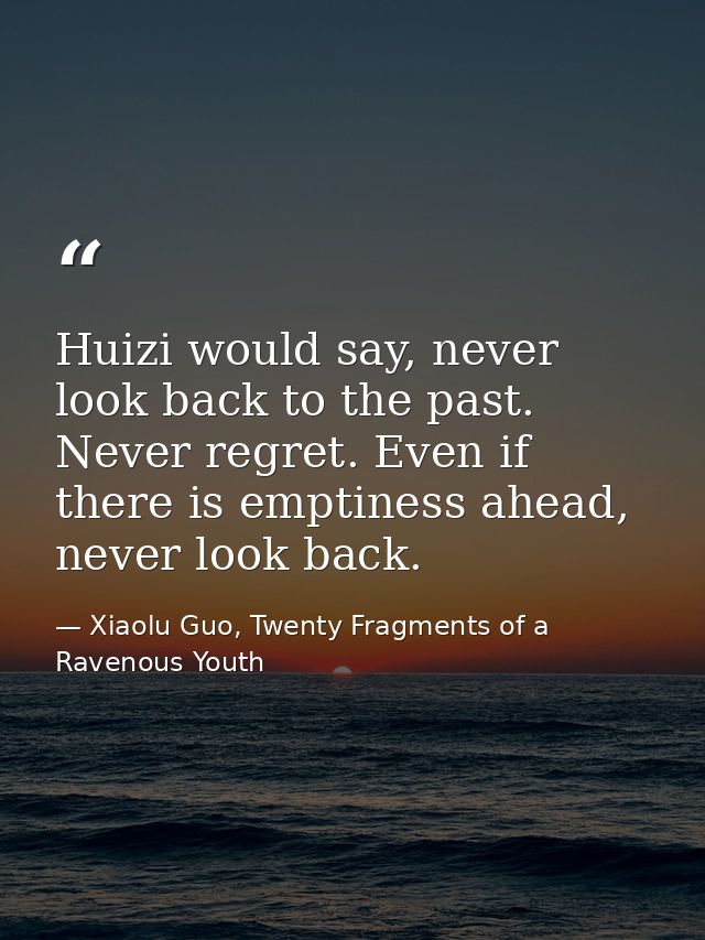 Huizi would say, never look back to the past. Never regret. Even if there is emptiness ahead, never look back. — Xiaolu Guo, Twenty Fragments of a Ravenous Youth