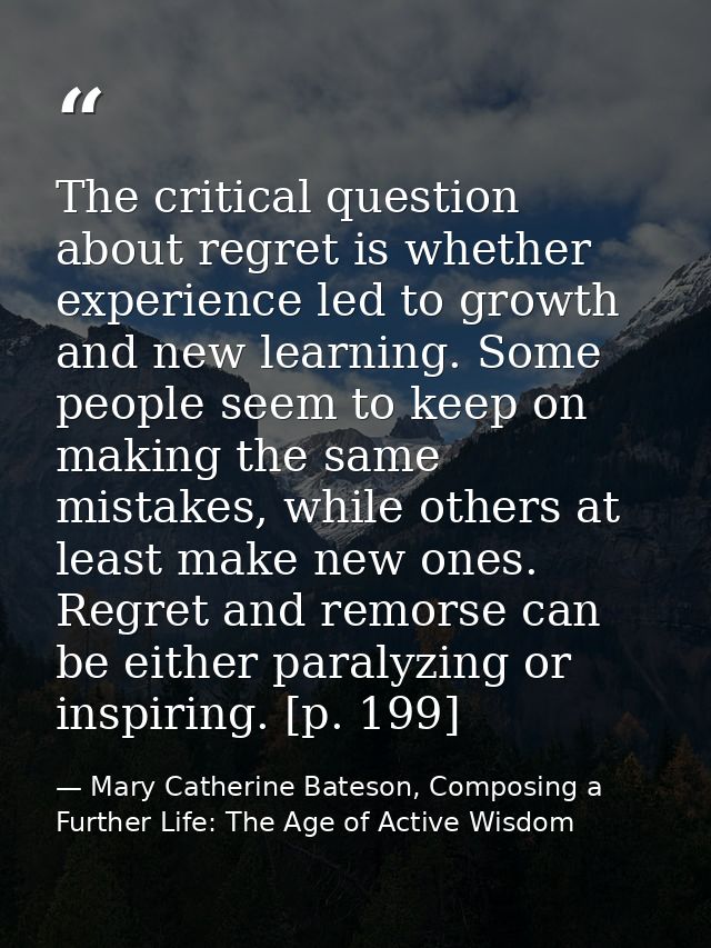 The critical question about regret is whether experience led to growth and new learning. Some people seem to keep on mak — Mary Catherine Bateson, Composing a Further Life: The Age of Active Wisdom