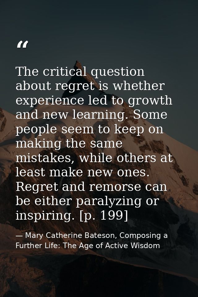 The critical question about regret is whether experience led to growth and new learning. Some people seem to keep on mak — Mary Catherine Bateson, Composing a Further Life: The Age of Active Wisdom