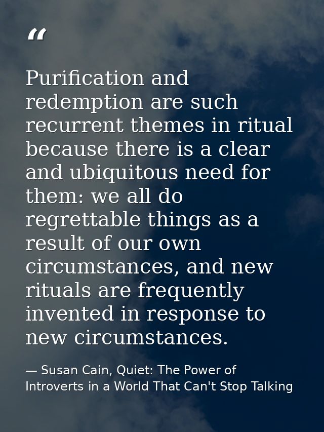 Purification and redemption are such recurrent themes in ritual because there is a clear and ubiquitous need for them: w — Susan Cain, Quiet: The Power of Introverts in a World That Can't Stop Talking