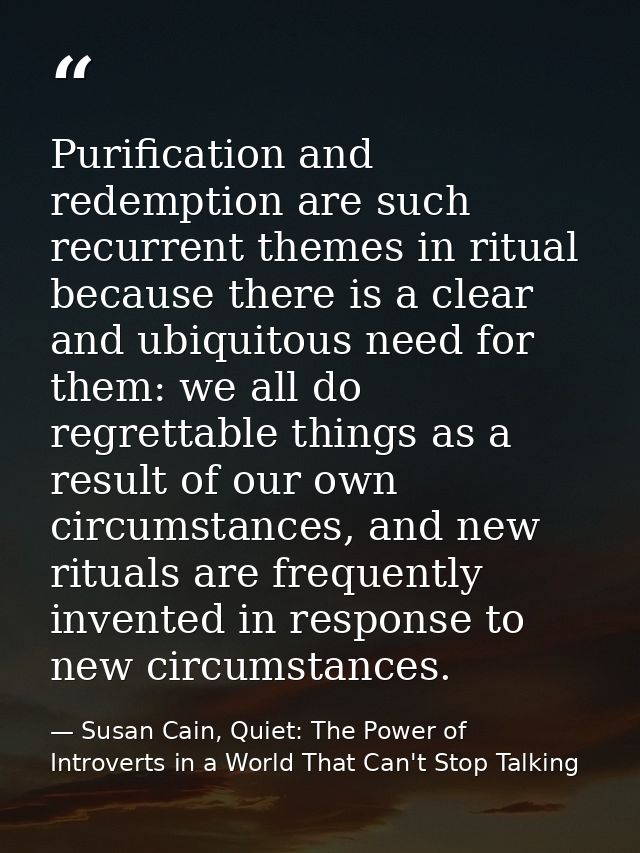 Purification and redemption are such recurrent themes in ritual because there is a clear and ubiquitous need for them: w — Susan Cain, Quiet: The Power of Introverts in a World That Can't Stop Talking