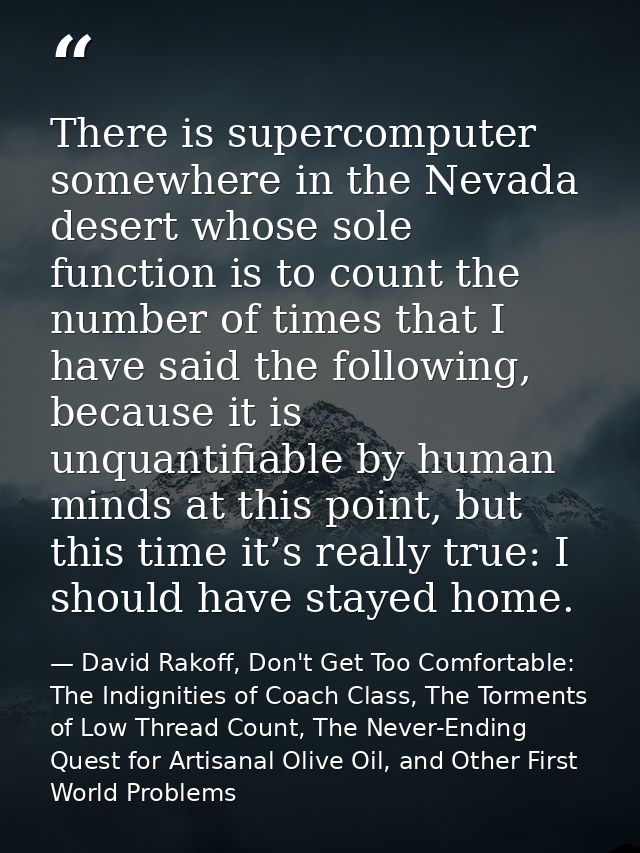 There is supercomputer somewhere in the Nevada desert whose sole function is to count the number of times that I have sa — David Rakoff, Don't Get Too Comfortable: The Indignities of Coach Class, The Torments of Low Thread Count, The Never-Ending Quest for Artisanal Olive Oil, and Other First World Problems