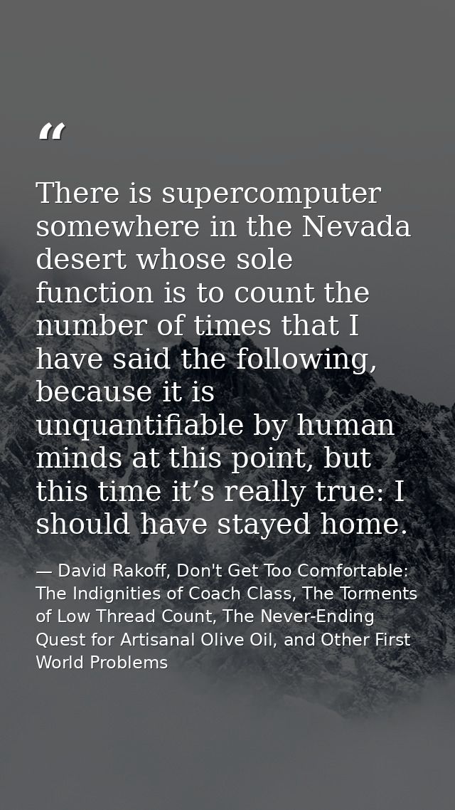 There is supercomputer somewhere in the Nevada desert whose sole function is to count the number of times that I have sa — David Rakoff, Don't Get Too Comfortable: The Indignities of Coach Class, The Torments of Low Thread Count, The Never-Ending Quest for Artisanal Olive Oil, and Other First World Problems