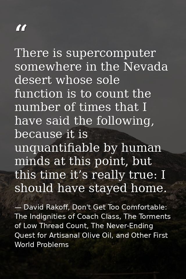 There is supercomputer somewhere in the Nevada desert whose sole function is to count the number of times that I have sa — David Rakoff, Don't Get Too Comfortable: The Indignities of Coach Class, The Torments of Low Thread Count, The Never-Ending Quest for Artisanal Olive Oil, and Other First World Problems