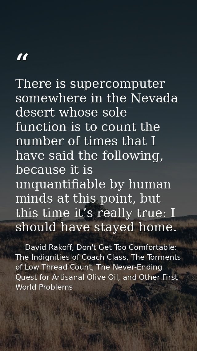 There is supercomputer somewhere in the Nevada desert whose sole function is to count the number of times that I have sa — David Rakoff, Don't Get Too Comfortable: The Indignities of Coach Class, The Torments of Low Thread Count, The Never-Ending Quest for Artisanal Olive Oil, and Other First World Problems