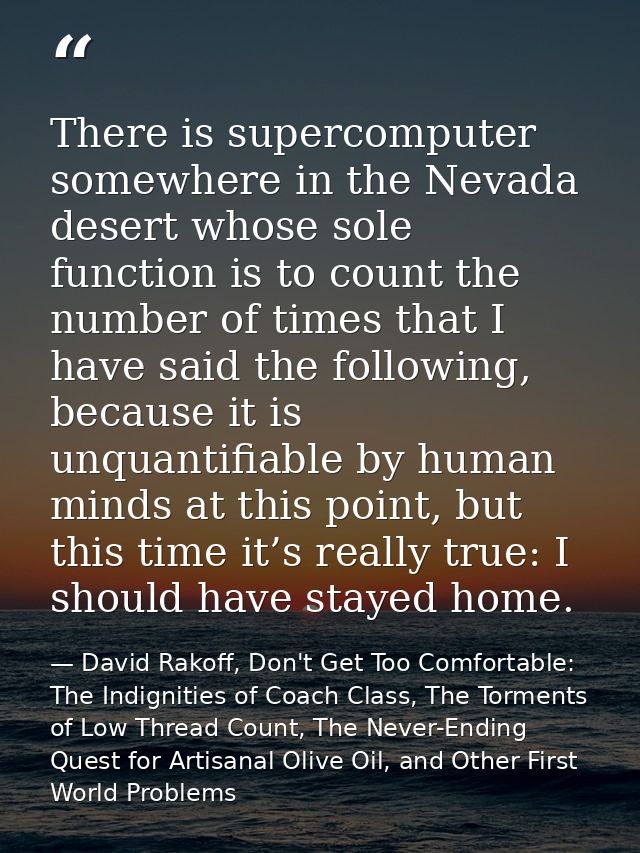 There is supercomputer somewhere in the Nevada desert whose sole function is to count the number of times that I have sa — David Rakoff, Don't Get Too Comfortable: The Indignities of Coach Class, The Torments of Low Thread Count, The Never-Ending Quest for Artisanal Olive Oil, and Other First World Problems