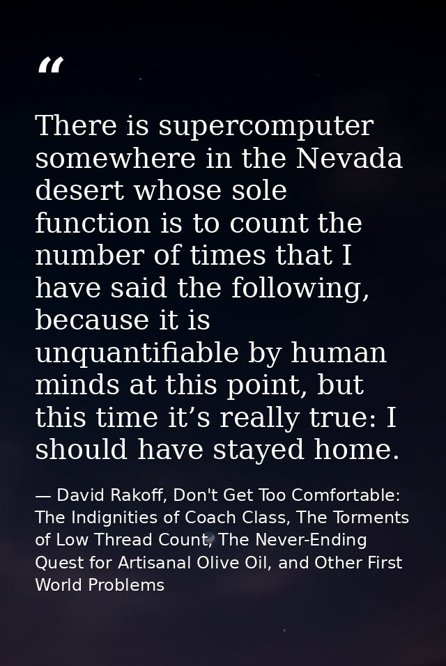 There is supercomputer somewhere in the Nevada desert whose sole function is to count the number of times that I have sa — David Rakoff, Don't Get Too Comfortable: The Indignities of Coach Class, The Torments of Low Thread Count, The Never-Ending Quest for Artisanal Olive Oil, and Other First World Problems