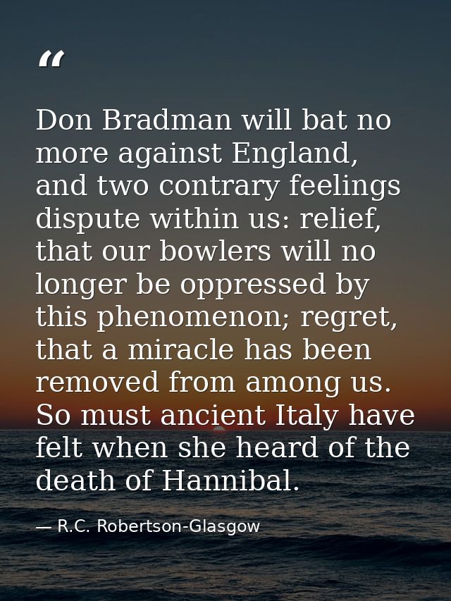 Don Bradman will bat no more against England, and two contrary feelings dispute within us: relief, that our bowlers will — R.C. Robertson-Glasgow
