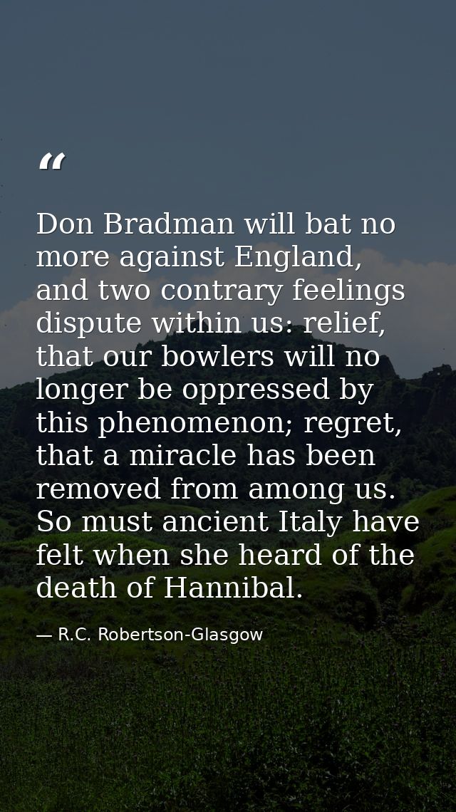 Don Bradman will bat no more against England, and two contrary feelings dispute within us: relief, that our bowlers will — R.C. Robertson-Glasgow