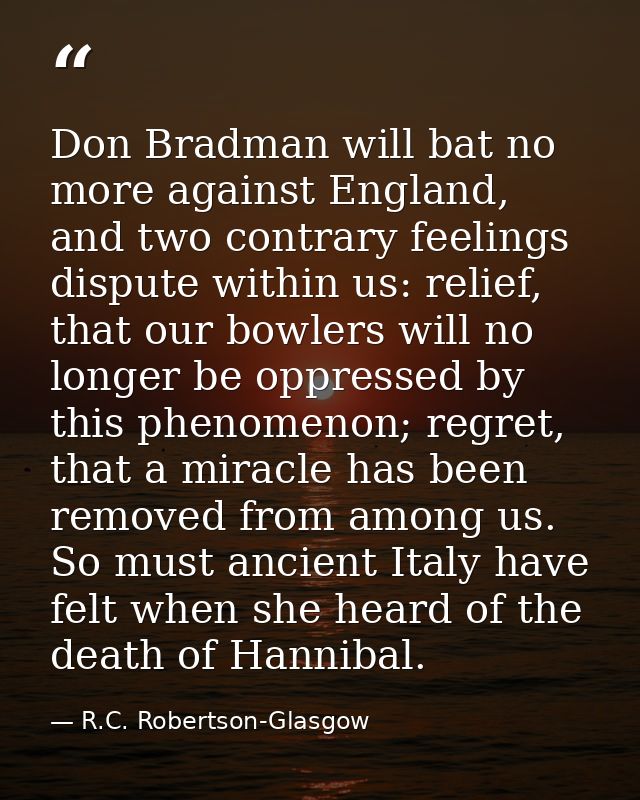 Don Bradman will bat no more against England, and two contrary feelings dispute within us: relief, that our bowlers will — R.C. Robertson-Glasgow