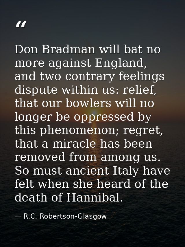 Don Bradman will bat no more against England, and two contrary feelings dispute within us: relief, that our bowlers will — R.C. Robertson-Glasgow