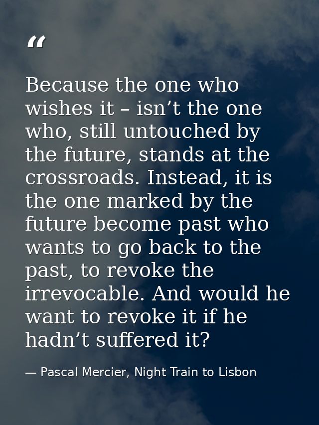 Because the one who wishes it – isn’t the one who, still untouched by the future, stands at the crossroads. Instead, it  — Pascal Mercier, Night Train to Lisbon