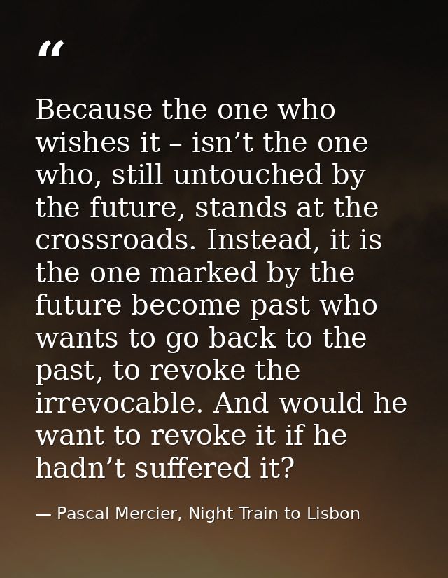 Because the one who wishes it – isn’t the one who, still untouched by the future, stands at the crossroads. Instead, it  — Pascal Mercier, Night Train to Lisbon