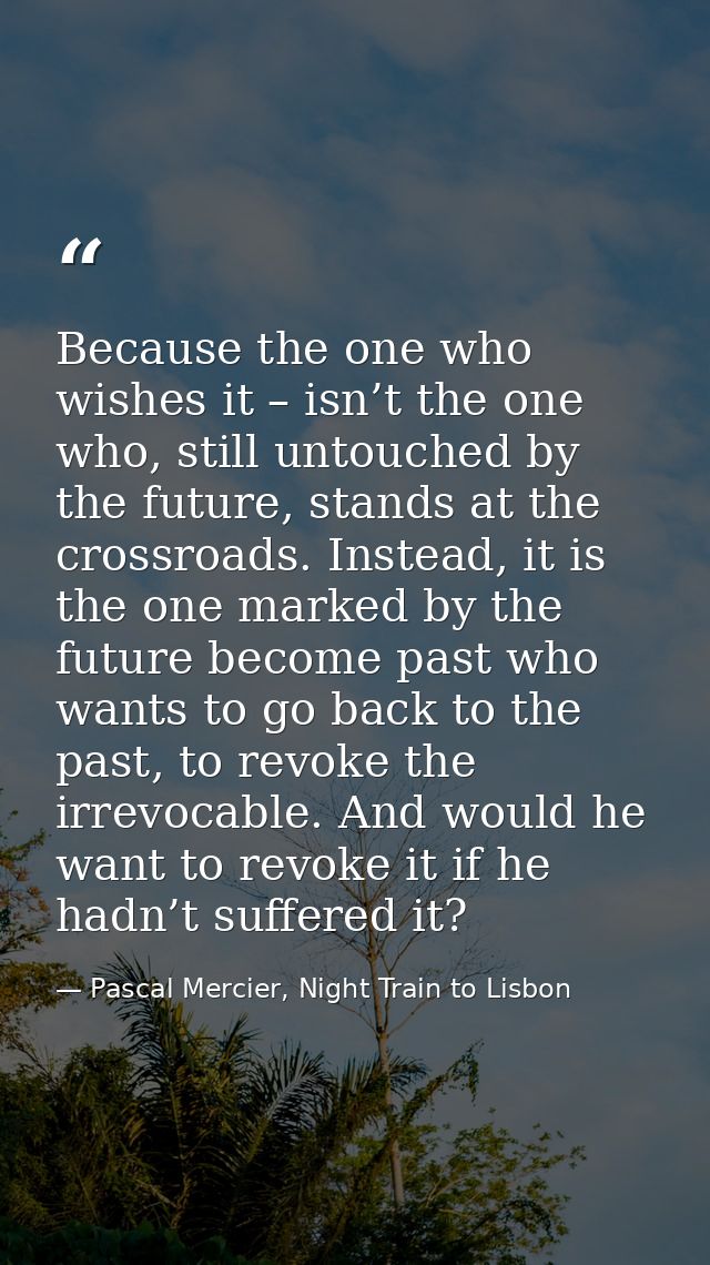 Because the one who wishes it – isn’t the one who, still untouched by the future, stands at the crossroads. Instead, it  — Pascal Mercier, Night Train to Lisbon
