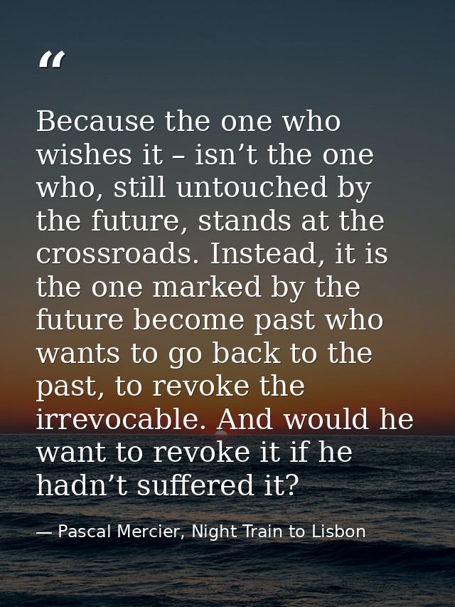 Because the one who wishes it – isn’t the one who, still untouched by the future, stands at the crossroads. Instead, it  — Pascal Mercier, Night Train to Lisbon